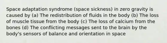 Space adaptation syndrome (space sickness) in zero gravity is caused by (a) The redistribution of fluids in the body (b) The loss of muscle tissue from the body (c) The loss of calcium from the bones (d) The conflicting messages sent to the brain by the body's sensors of balance and orientation in space