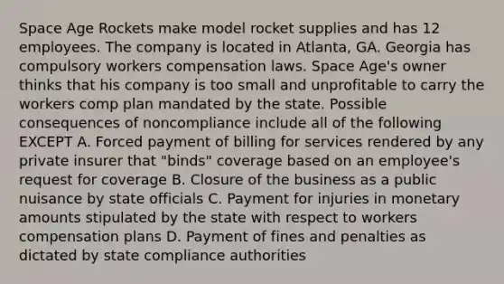 Space Age Rockets make model rocket supplies and has 12 employees. The company is located in Atlanta, GA. Georgia has compulsory workers compensation laws. Space Age's owner thinks that his company is too small and unprofitable to carry the workers comp plan mandated by the state. Possible consequences of noncompliance include all of the following EXCEPT A. Forced payment of billing for services rendered by any private insurer that "binds" coverage based on an employee's request for coverage B. Closure of the business as a public nuisance by state officials C. Payment for injuries in monetary amounts stipulated by the state with respect to workers compensation plans D. Payment of fines and penalties as dictated by state compliance authorities