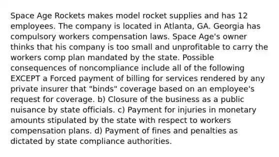 Space Age Rockets makes model rocket supplies and has 12 employees. The company is located in Atlanta, GA. Georgia has compulsory workers compensation laws. Space Age's owner thinks that his company is too small and unprofitable to carry the workers comp plan mandated by the state. Possible consequences of noncompliance include all of the following EXCEPT a Forced payment of billing for services rendered by any private insurer that "binds" coverage based on an employee's request for coverage. b) Closure of the business as a public nuisance by state officials. c) Payment for injuries in monetary amounts stipulated by the state with respect to workers compensation plans. d) Payment of fines and penalties as dictated by state compliance authorities.