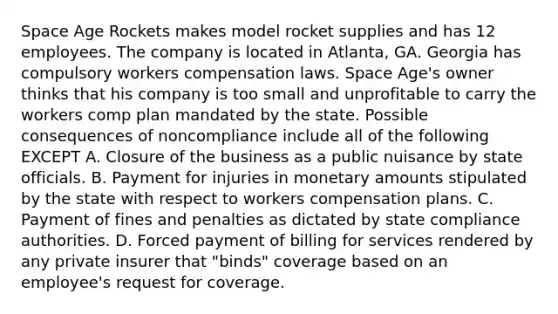 Space Age Rockets makes model rocket supplies and has 12 employees. The company is located in Atlanta, GA. Georgia has compulsory workers compensation laws. Space Age's owner thinks that his company is too small and unprofitable to carry the workers comp plan mandated by the state. Possible consequences of noncompliance include all of the following EXCEPT A. Closure of the business as a public nuisance by state officials. B. Payment for injuries in monetary amounts stipulated by the state with respect to workers compensation plans. C. Payment of fines and penalties as dictated by state compliance authorities. D. Forced payment of billing for services rendered by any private insurer that "binds" coverage based on an employee's request for coverage.