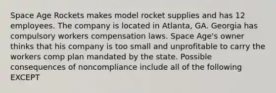 Space Age Rockets makes model rocket supplies and has 12 employees. The company is located in Atlanta, GA. Georgia has compulsory workers compensation laws. Space Age's owner thinks that his company is too small and unprofitable to carry the workers comp plan mandated by the state. Possible consequences of noncompliance include all of the following EXCEPT