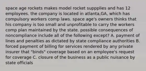 space age rockets makes model rocket suppplies and has 12 employees. the company is located in atlanta,GA, which has compulsory workers comp laws. space age's owners thinks that his company is too small and unprofitable to carry the workers comp plan maintained by the state. possible consequences of noncompliance include all of the following except? A. payment of lines and penalties as dictated by state compliance authorities B. forced payment of billing for services rendered by any private insurer that "binds" coverage based on an employee's request for coverage C. closure of the business as a public nuisance by state officials