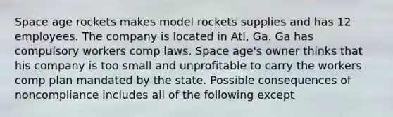 Space age rockets makes model rockets supplies and has 12 employees. The company is located in Atl, Ga. Ga has compulsory workers comp laws. Space age's owner thinks that his company is too small and unprofitable to carry the workers comp plan mandated by the state. Possible consequences of noncompliance includes all of the following except