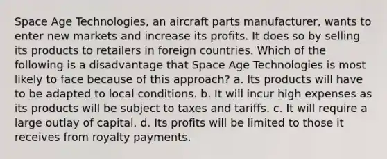 Space Age Technologies, an aircraft parts manufacturer, wants to enter new markets and increase its profits. It does so by selling its products to retailers in foreign countries. Which of the following is a disadvantage that Space Age Technologies is most likely to face because of this approach? a. Its products will have to be adapted to local conditions. b. It will incur high expenses as its products will be subject to taxes and tariffs. c. It will require a large outlay of capital. d. Its profits will be limited to those it receives from royalty payments.