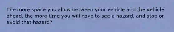 The more space you allow between your vehicle and the vehicle ahead, the more time you will have to see a hazard, and stop or avoid that hazard?