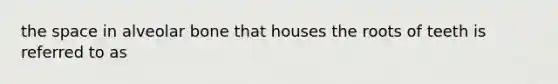the space in alveolar bone that houses the roots of teeth is referred to as