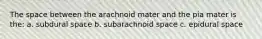 The space between the arachnoid mater and the pia mater is the: a. subdural space b. subarachnoid space c. epidural space