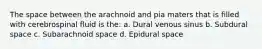 The space between the arachnoid and pia maters that is filled with cerebrospinal fluid is the: a. Dural venous sinus b. Subdural space c. Subarachnoid space d. Epidural space