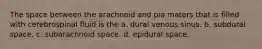 The space between the arachnoid and pia maters that is filled with cerebrospinal fluid is the a. dural venous sinus. b. subdural space. c. subarachnoid space. d. epidural space.