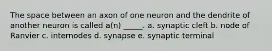 The space between an axon of one neuron and the dendrite of another neuron is called a(n) _____. a. synaptic cleft b. node of Ranvier c. internodes d. synapse e. synaptic terminal