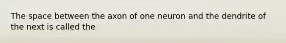 The space between the axon of one neuron and the dendrite of the next is called the