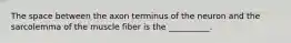 The space between the axon terminus of the neuron and the sarcolemma of the muscle fiber is the __________.