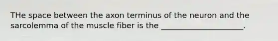 THe space between the axon terminus of the neuron and the sarcolemma of the muscle fiber is the _____________________.