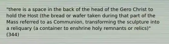 "there is a space in the back of the head of the Gero Christ to hold the Host (the bread or wafer taken during that part of the Mass referred to as Communion, transforming the sculpture into a reliquary (a container to enshrine holy remnants or relics)" (344)