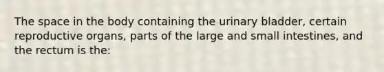 The space in the body containing the urinary bladder, certain reproductive organs, parts of the large and small intestines, and the rectum is the: