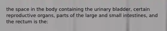 the space in the body containing the urinary bladder, certain reproductive organs, parts of the large and small intestines, and the rectum is the: