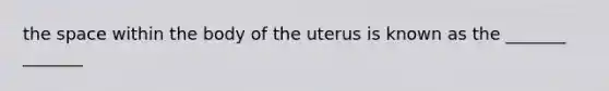 the space within the body of the uterus is known as the _______ _______