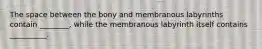 The space between the bony and membranous labyrinths contain ________, while the membranous labyrinth itself contains __________.