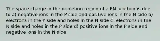 The space charge in the depletion region of a PN junction is due to a) negative ions in the P side and positive ions in the N side b) electrons in the P side and holes in the N side c) electrons in the N side and holes in the P side d) positive ions in the P side and negative ions in the N side