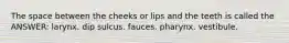 The space between the cheeks or lips and the teeth is called the ANSWER: larynx. dip sulcus. fauces. pharynx. vestibule.