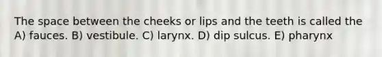 The space between the cheeks or lips and the teeth is called the A) fauces. B) vestibule. C) larynx. D) dip sulcus. E) pharynx