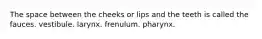 The space between the cheeks or lips and the teeth is called the fauces. vestibule. larynx. frenulum. pharynx.