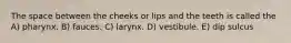 The space between the cheeks or lips and the teeth is called the A) pharynx. B) fauces. C) larynx. D) vestibule. E) dip sulcus