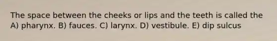 The space between the cheeks or lips and the teeth is called the A) pharynx. B) fauces. C) larynx. D) vestibule. E) dip sulcus