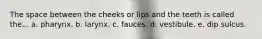 The space between the cheeks or lips and the teeth is called the... a. pharynx. b. larynx. c. fauces. d. vestibule. e. dip sulcus.