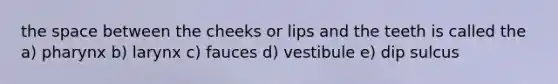 the space between the cheeks or lips and the teeth is called the a) pharynx b) larynx c) fauces d) vestibule e) dip sulcus