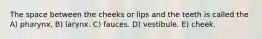 The space between the cheeks or lips and the teeth is called the A) pharynx. B) larynx. C) fauces. D) vestibule. E) cheek.