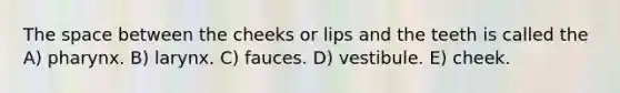 The space between the cheeks or lips and the teeth is called the A) pharynx. B) larynx. C) fauces. D) vestibule. E) cheek.