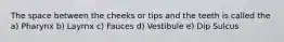 The space between the cheeks or tips and the teeth is called the a) Pharynx b) Layrnx c) Fauces d) Vestibule e) Dip Sulcus