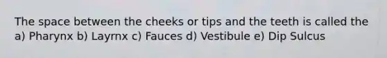The space between the cheeks or tips and the teeth is called the a) Pharynx b) Layrnx c) Fauces d) Vestibule e) Dip Sulcus