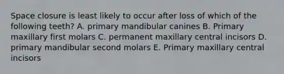 Space closure is least likely to occur after loss of which of the following teeth? A. primary mandibular canines B. Primary maxillary first molars C. permanent maxillary central incisors D. primary mandibular second molars E. Primary maxillary central incisors