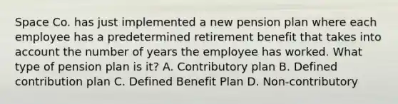 Space Co. has just implemented a new pension plan where each employee has a predetermined retirement benefit that takes into account the number of years the employee has worked. What type of pension plan is it? A. Contributory plan B. Defined contribution plan C. Defined Benefit Plan D. Non-contributory