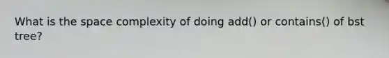 What is the space complexity of doing add() or contains() of bst tree?