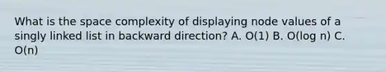 What is the space complexity of displaying node values of a singly linked list in backward direction? A. O(1) B. O(log n) C. O(n)