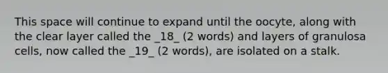 This space will continue to expand until the oocyte, along with the clear layer called the _18_ (2 words) and layers of granulosa cells, now called the _19_ (2 words), are isolated on a stalk.