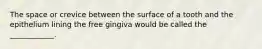 The space or crevice between the surface of a tooth and the epithelium lining the free gingiva would be called the ____________.