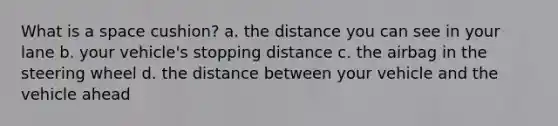 What is a space cushion? a. the distance you can see in your lane b. your vehicle's stopping distance c. the airbag in the steering wheel d. the distance between your vehicle and the vehicle ahead