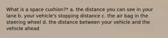 What is a space cushion?* a. the distance you can see in your lane b. your vehicle's stopping distance c. the air bag in the steering wheel d. the distance between your vehicle and the vehicle ahead