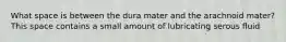 What space is between the dura mater and the arachnoid mater? This space contains a small amount of lubricating serous fluid