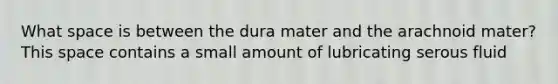 What space is between the dura mater and the arachnoid mater? This space contains a small amount of lubricating serous fluid