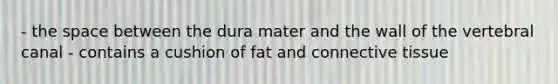 - the space between the dura mater and the wall of the vertebral canal - contains a cushion of fat and connective tissue