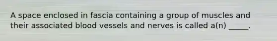 A space enclosed in fascia containing a group of muscles and their associated blood vessels and nerves is called a(n) _____.