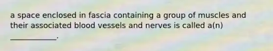 a space enclosed in fascia containing a group of muscles and their associated <a href='https://www.questionai.com/knowledge/kZJ3mNKN7P-blood-vessels' class='anchor-knowledge'>blood vessels</a> and nerves is called a(n) ____________.