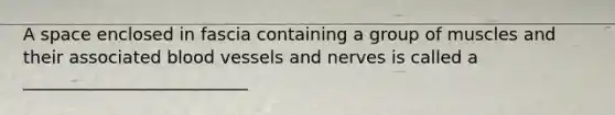 A space enclosed in fascia containing a group of muscles and their associated blood vessels and nerves is called a __________________________