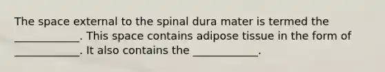 The space external to the spinal dura mater is termed the ____________. This space contains adipose tissue in the form of ____________. It also contains the ____________.