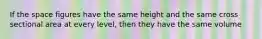 If the space figures have the same height and the same cross sectional area at every level, then they have the same volume